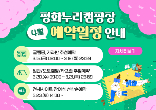평화누리캠핑장 4월 예약일정 안내
글램핑,카라반 추첨예약
3/15(금) 19:00  3/18(월) 23:59
일반/오토캠핑/타프존 추첨예약
3.20.(수) 09:00 ~ 3/21(목) 23:59
전체사이트 잔여석 선착순예약
3.23.(토)  14:00 ~ 
자세히보기
