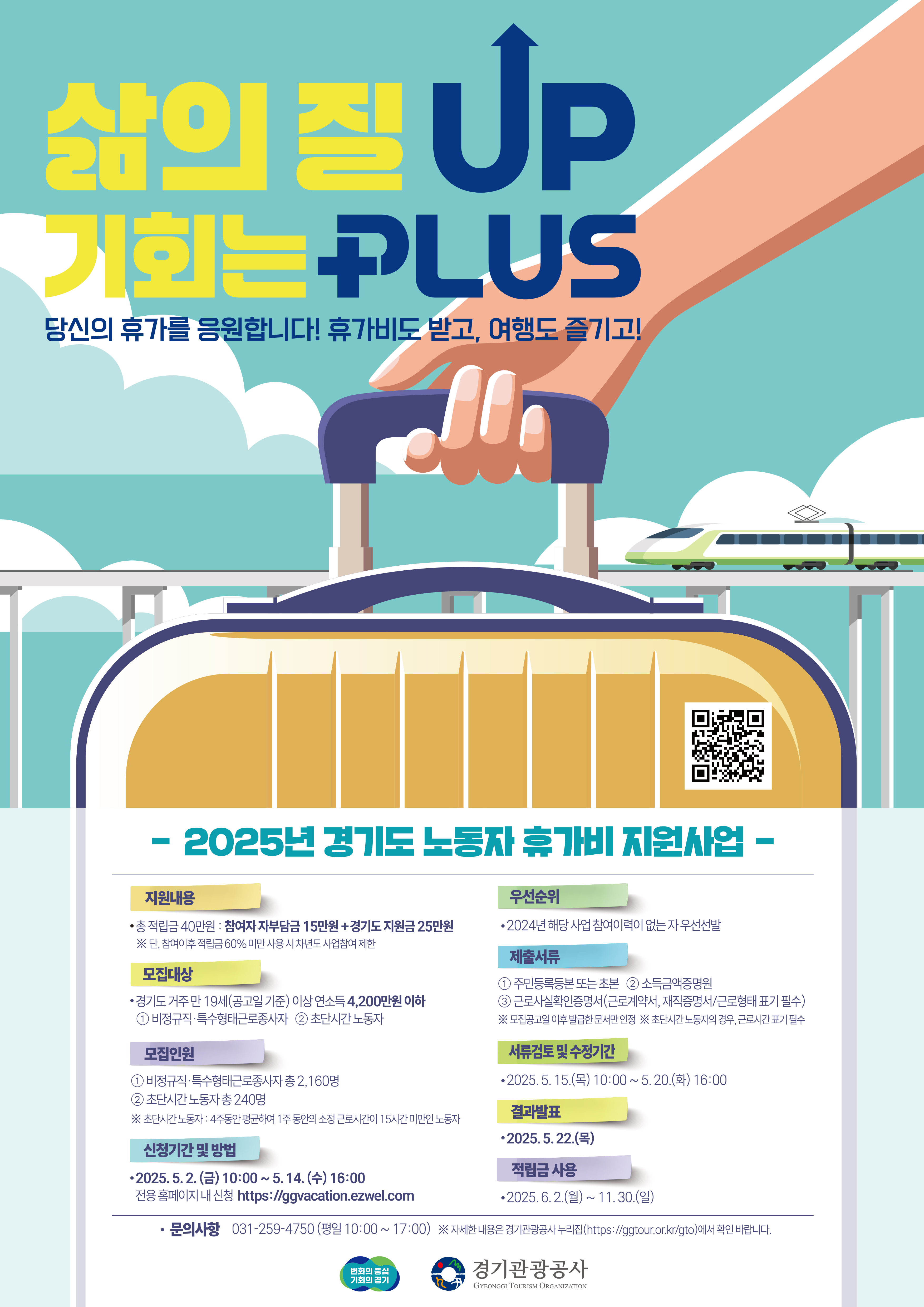 삶의 질 UP 기회는 PLUS 당신의 휴가를 응원합니다! 휴가비도 받고, 여행도 즐기고! -2025년 경기도 노동자 휴가비 지원사업- [지원내용] 총 적립금 40만원 : 참여자 자부담금 15만원+경기도 지원금 25만원 (단, 참여이후 적립금 60% 미만 사용 시 차년도 사업참여 제한) [모집대상] 경기도 거주 만 19세(공고일 기준) 이상 연소득 4,200만원 이하 1) 비정규직,특수형태근로종사자 2) 초단시간 노동자 [모집인원] 1) 비정규직,특수형태근로종사자 총 2,160명 2) 초단시간 노동자 총 240명 (초단시간 노동자: 4주동안 평균하여 1주 동안의 소정 근로시간이 15시간 미만인 노동자) [신청기간 및 방법] 2025.5.2(금) 10:00~ 5.14.(수) 16:00 전용 홈페이지 내 신청 https://ggvacation.ezwel.com [우선순위] 2024년 해당 사업 참여이력이 없는 자 우선선발 [제출서류] 1) 주민등록등본 또는 초본 2) 소득금액증명원 3) 근로사실확인증명서(근로계약서, 재직증명서, 근로형태 표기 필수) (모집공고일 이후 발급한 문서만 인정) (초단시간 노동자의 경우, 근로시간 표기 필수) [서류검토 및 수정기간] 2025.5.15(목) 10:00~5.20(화) 16:00 [결과발표] 2025.5.22(목) [적립금 사용] 2025.6.2(월)~11.30.(일) [문의사항] 031-259-4750 (평일 10:00~17:00) (자세한 내용은 경기관광공사 누리집(https://ggtour.or.kr/gto)에서 확인 바랍니다. / 변화의 중심 기회의 경기 / 경기관광공사