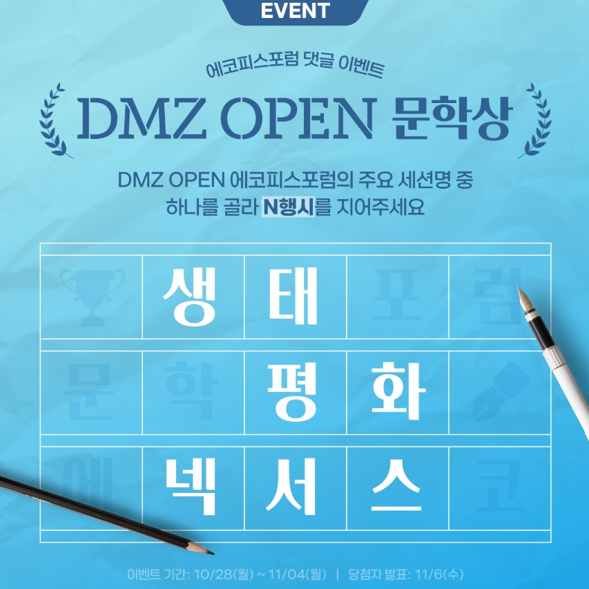 EVENT 에코피스포럼 댓글 이벤트 DMZ OPEN 문학상 DMZ OPEN 에코피스포럼의 주요 세션명 중 하나를 골라 N행시를 지어주세요. 생태 평화 넥서스 이벤트 기간은 10월 28일 월요일부터 11월 4일 월요일까지 당첨자발표는 11월 6일 수요일