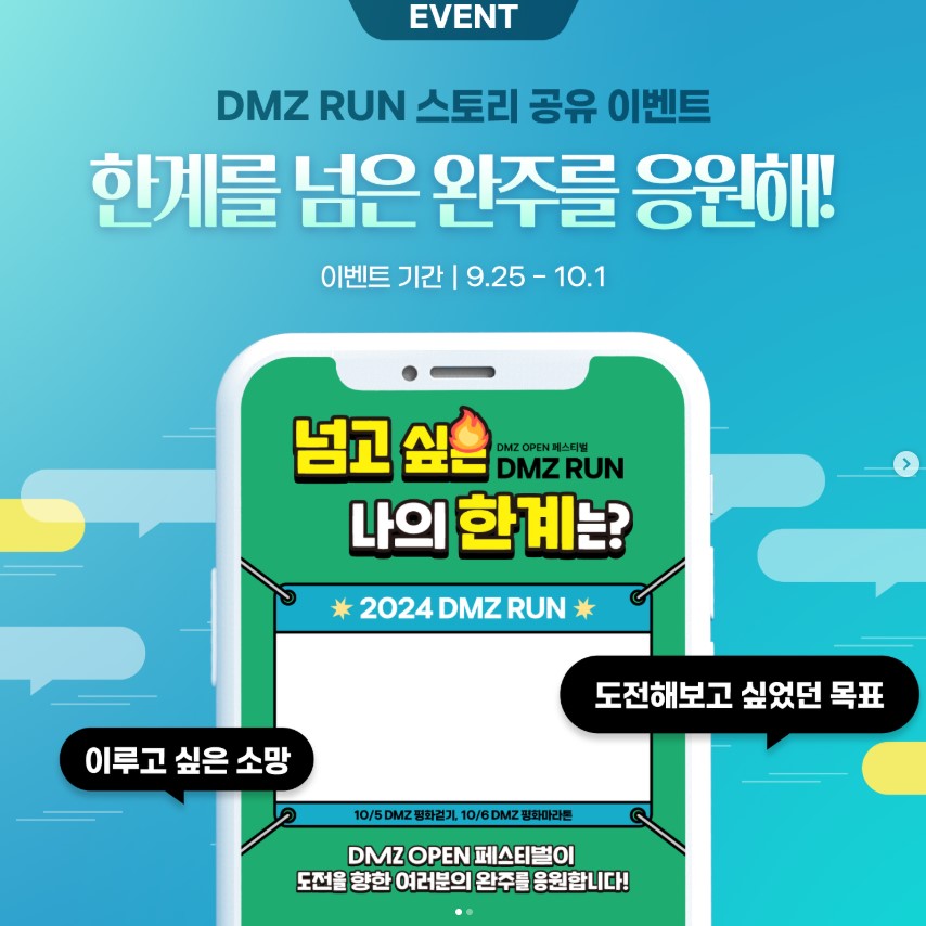 DMZ RUN 스토리 공유 이벤트 한계를 넘은 완주를 응원해! 이벤트 기간 9월 25일부터 10월 1일까지 넘고 싶은 나의 한계는? 이루고 싶은 소망, 도전해보고 싶었던 목표 DMZ OPEN 페스티벌이 도전을 향한 여러분의 완주를 응원합니다!