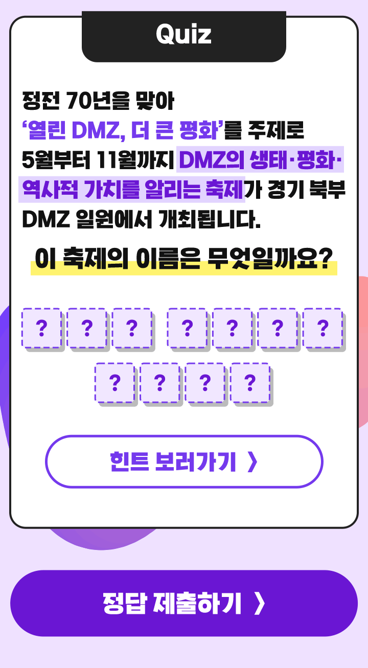 Quiz 정전 70년을 맞아 ‘열린 DMZ, 더 큰 평화’를 주제로 5월부터 11월까지 DMZ의 생태·평화·역사적 가치를 알리는 축제가 경기 북부 DMZ 일원에서 개최됩니다. 이 축제의 이름은 무엇일까요?